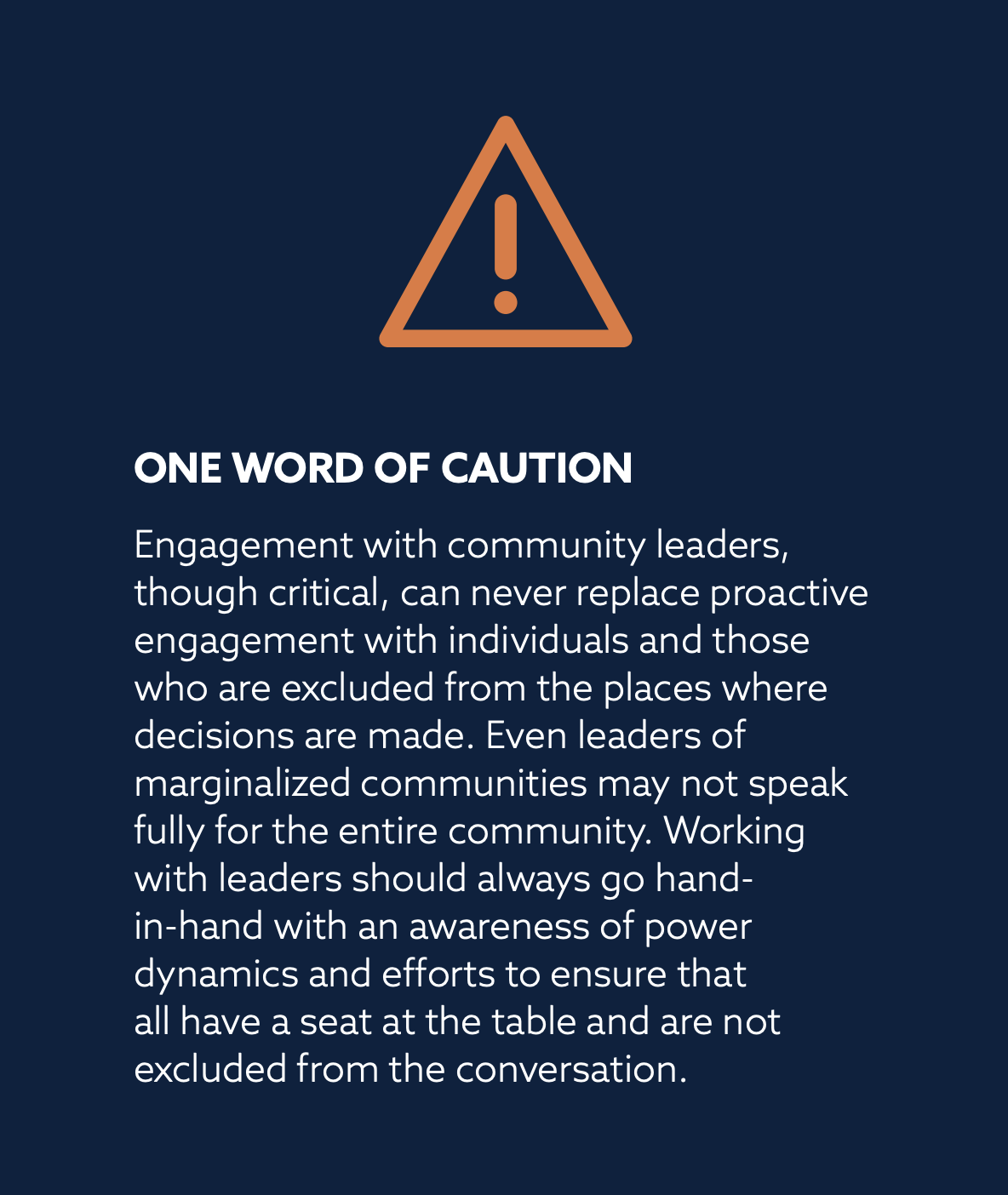 ONE WORD OF CAUTION
Engagement with community leaders,
though critical, can never replace proactive engagement with individuals and those who are excluded from the places where decisions are made. Even leaders of marginalized communities may not speak fully for the entire community. Working with leaders should always go hand-in-hand with an awareness of power dynamics and efforts to ensure that all have a seat at the table and are not excluded from the conversation.