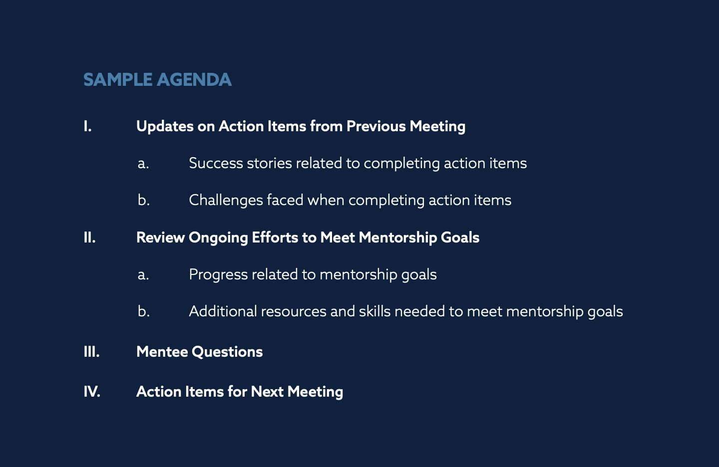 SAMPLE AGENDA
I. Updates on Action Items from Previous Meeting
a. Success stories related to completing action items
b. Challenges faced when completing action items
II. Review Ongoing Efforts to Meet Mentorship Goals
a. Progress related to mentorship goals
b. Additional resources and skills needed to meet mentorship goals
III. Mentee Questions
IV. Action Items for Next Meeting