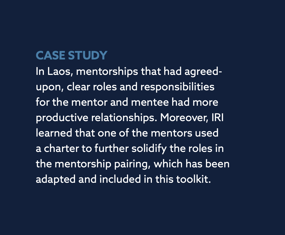 CASE STUDY In Laos, mentorships that had agreed-upon, clear roles and responsibilities for the mentor and mentee had more productive relationships. Moreover, IRI learned that one of the mentors used a charter to further solidify the roles in the mentorship pairing, which has been adapted and included in this toolkit.