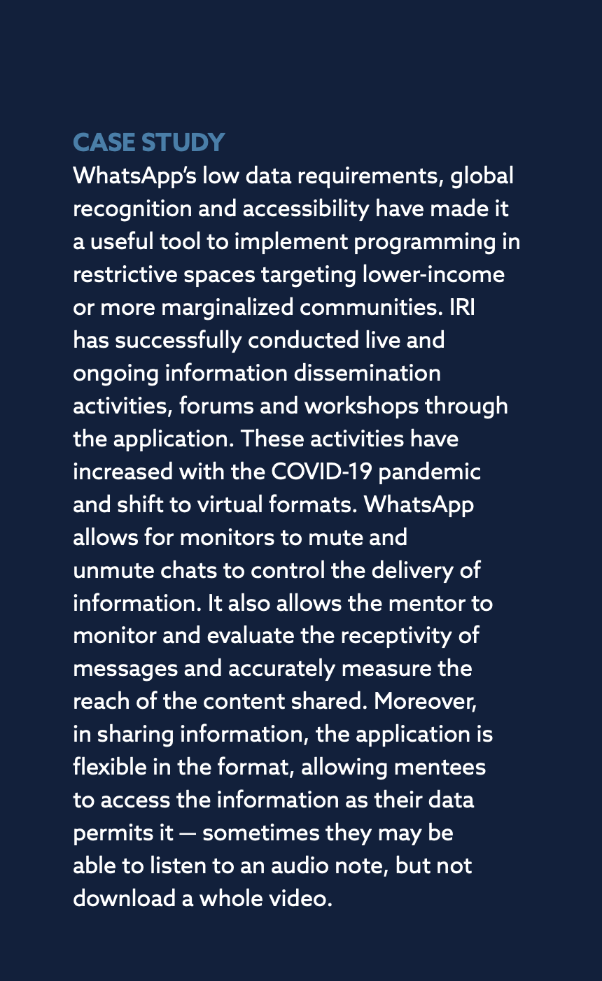 CASE STUDY: WhatsApp’s low data requirements, global recognition and accessibility have made it a useful tool to implement programming in restrictive spaces targeting lower-income or more marginalized communities. IRI has successfully conducted live and ongoing information dissemination activities, forums and workshops through the application. These activities have increased with the COVID-19 pandemic and shift to virtual formats. WhatsApp allows for monitors to mute and unmute chats to control the delivery of information. It also allows the mentor to monitor and evaluate the receptivity of messages and accurately measure the reach of the content shared. Moreover, in sharing information, the application is flexible in the format, allowing mentees to access the information as their data permits it — sometimes they may be able to listen to an audio note, but not download a whole video.